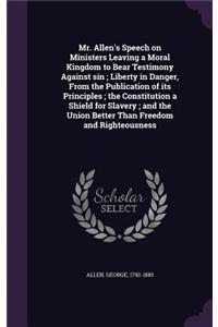 Mr. Allen's Speech on Ministers Leaving a Moral Kingdom to Bear Testimony Against sin; Liberty in Danger, From the Publication of its Principles; the Constitution a Shield for Slavery; and the Union Better Than Freedom and Righteousness