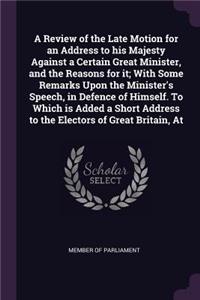 A Review of the Late Motion for an Address to His Majesty Against a Certain Great Minister, and the Reasons for It; With Some Remarks Upon the Minister's Speech, in Defence of Himself. to Which Is Added a Short Address to the Electors of Great Brit