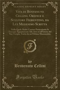 Vita Di Benvenuto Cellini, Orefice E Scultore Fiorentino, Da Lui Medesimo Scritta: Nella Quale Molte Curiose ParticolaritÃ  Si Toccano Appartenenti Alle Arti Ed All'istoria del Suo Tempo, Tratta Da Un'ottimo Manoscritto (Classic Reprint)