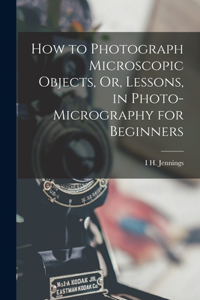 How to Photograph Microscopic Objects, Or, Lessons, in Photo-Micrography for Beginners