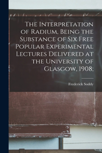 Interpretation of Radium, Being the Substance of six Free Popular Experimental Lectures Delivered at the University of Glasgow, 1908;