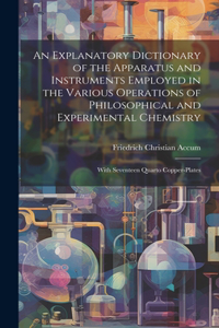 An Explanatory Dictionary of the Apparatus and Instruments Employed in the Various Operations of Philosophical and Experimental Chemistry