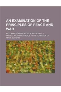 An Examination of the Principles of Peace and War; As Connected with Religion and Morality Particularly in Reference to the Formation of Peace Societies