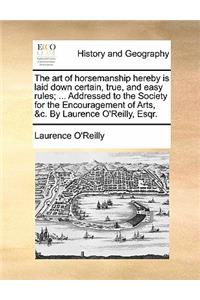 The Art of Horsemanship Hereby Is Laid Down Certain, True, and Easy Rules; ... Addressed to the Society for the Encouragement of Arts, &c. by Laurence O'Reilly, Esqr.