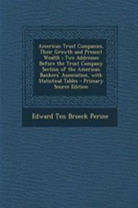 American Trust Companies, Their Growth and Present Wealth; Two Addresses Before the Trust Company Section of the American Bankers' Association, with Statistical Tables - Primary Source Edition