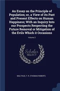 An Essay on the Principle of Population; or, a View of its Past and Present Effects on Human Happiness; With an Inquiry Into our Prospects Respecting the Future Removal or Mitigation of the Evils Which it Occasions; Volume 2