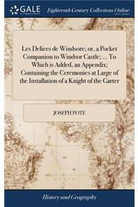 Les Delices de Windsore; Or, a Pocket Companion to Windsor Castle; ... to Which Is Added, an Appendix; Containing the Ceremonies at Large of the Installation of a Knight of the Garter