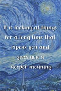 It is looking at things for a long time that ripens you and gives you a deeper meaning