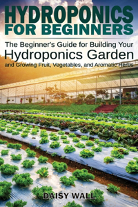 Hydroponics for Beginners: The Beginner's Guide for Building Your Hydroponics Garden and Growing Fruit, Vegetables, and Aromatic Herbs