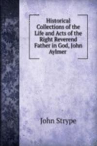 Historical Collections of the Life and Acts of the Right Reverend Father in God, John Aylmer