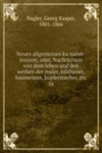 Neues allgemeines kunstler-lexicon; oder, Nachrichten von dem leben und den werken der maler, bildhauer, baumeister, kupferstecher, etc