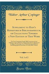 Supplement to Hain's Repertorium Bibliographicum, or Collections Towards a New Edition of That Work, Vol. 1 of 2: The First Containing Nearly 7000 Corrections of and Additions to the Collations of Works Described or Mentioned by Hain; The Second, a