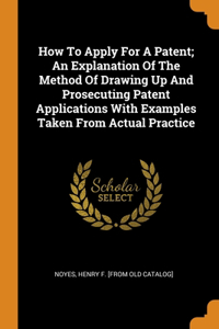 How To Apply For A Patent; An Explanation Of The Method Of Drawing Up And Prosecuting Patent Applications With Examples Taken From Actual Practice