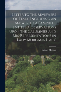 Letter to the Reviewers of 'italy' Including an Answer to a Pamphlet Entitled 'observations Upon the Calumnies and Mis-Representations in Lady Morgan's Italy'