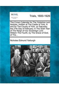 The Crown Calendar for the Yorkshire Lent Assizes, Holden at the Castle of York, in and for the County of York, on Saturday, the 27th Day of February, in the Sixth Year of the Reign of Our Sovereign Lord William the Fourth, by the Grace of God, of