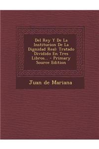 del Rey y de La Institucion de La Dignidad Real: Tratado Dividido En Tres Libros... - Primary Source Edition