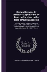Certain Sermons Or Homilies Appointed to Be Read in Churches in the Time of Queen Elizabeth: And Reprinted by Authority From King James I., A.D. 1623. to Which Are Added the Constitutions and Canons of the Church of England, Set Forth A.D. 1