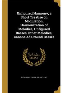 Unfigured Harmony; a Short Treatise on Modulation, Harmonization of Melodies, Unfigured Basses, Inner Melodies, Canons Ad Ground Basses