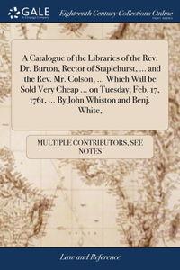 Catalogue of the Libraries of the Rev. Dr. Burton, Rector of Staplehurst, ... and the Rev. Mr. Colson, ... Which Will be Sold Very Cheap ... on Tuesday, Feb. 17, 1761, ... By John Whiston and Benj. White,