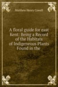 floral guide for east Kent: Being a Record of the Habitats of Indigeneous Plants Found in the .