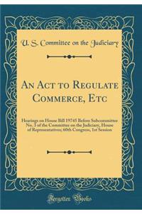 An ACT to Regulate Commerce, Etc: Hearings on House Bill 19745 Before Subcommittee No. 3 of the Committee on the Judiciary, House of Representatives; 60th Congress, 1st Session (Classic Reprint)