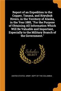 Report of an Expedition to the Copper, Tananá, and Kóyukuk Rivers, in the Territory of Alaska, in the Year 1885, for the Purpose of Obtaining All Information Which Will Be Valuable and Important, Especially to the Military Branch of the Government.