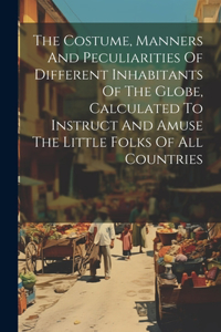 Costume, Manners And Peculiarities Of Different Inhabitants Of The Globe, Calculated To Instruct And Amuse The Little Folks Of All Countries