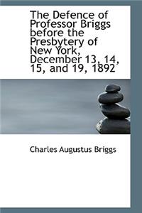 The Defence of Professor Briggs Before the Presbytery of New York, December 13, 14, 15, and 19, 1892