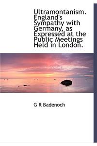 Ultramontanism. England's Sympathy with Germany, as Expressed at the Public Meetings Held in London.