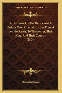 A Discourse On The Duties Which Britons Owe, Especially In The Present Eventful Crisis, To Themselves, Their King, And Their Country (1804)