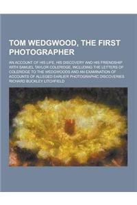 Tom Wedgwood, the First Photographer; An Account of His Life, His Discovery and His Friendship with Samuel Taylor Coleridge, Including the Letters of