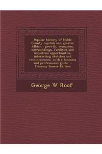 Popular History of Noble County Capitals and Greater Albion: Growth, Resources, Surroundings, Facilities and Industrial Opportunities, Interesting Sketches and Reminiscences, with a Business and Professional Guide - Primary Source Edition: Growth, Resources, Surroundings, Facilities and Industrial Opportunities, Interesting Sketches and Reminiscences, with a Business and Professional G