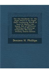 The ABC Handbook; Or, the Right Word in the Right Place: Containing Words of Same or Nearly Like Sound, But of Different Spelling and Meanings Frequen