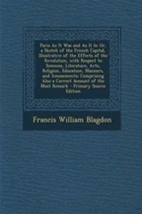 Paris as It Was and as It Is: Or, a Sketch of the French Capital, Illustrative of the Effects of the Revolution, with Respect to Sciences, Literature, Arts, Religion, Education, Manners, and Amusements; Comprising Also a Correct Account of the Most