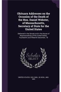 Obituary Addresses on the Occasion of the Death of the Hon. Daniel Webster, of Massachusetts, Secretary of State for the United States: Delivered in the Senate and in the House of Representatives of the United States, Fourteenth and Fifteenth December, 18