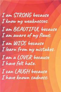 I Am Strong Because I Know My Weakness I Am Beautiful Because I Am Aware of My Flaws I Am Wise Because I Learn from My Mistakes I Am a Lover Because I Have Felt Hate I Can Laugh Because I Have Known Sadness.