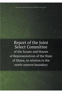 Report of the Joint Select Committee of the Scuate and Houwe of Represeutatives of the State of Maine, in Relation to the North-Eastern Boundary