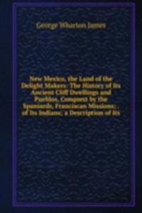 New Mexico, the Land of the Delight Makers: The History of Its Ancient Cliff Dwellings and Pueblos, Conquest by the Spaniards, Franciscan Missions; . of Its Indians; a Description of Its