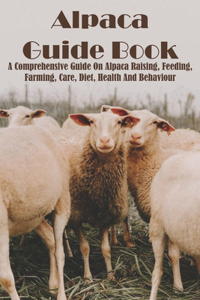 Alpaca Guide Book A Comprehensive Guide On Alpaca Raising, Feeding, Farming, Care, Diet, Health And Behaviour