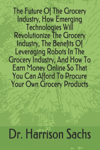 Future Of The Grocery Industry, How Emerging Technologies Will Revolutionize The Grocery Industry, The Benefits Of Leveraging Robots In The Grocery Industry, And How To Earn Money Online So That You Can Afford To Procure Your Own Grocery Products