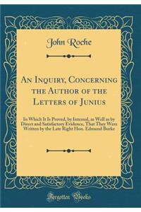An Inquiry, Concerning the Author of the Letters of Junius: In Which It Is Proved, by Internal, as Well as by Direct and Satisfactory Evidence, That They Were Written by the Late Right Hon. Edmund Burke (Classic Reprint)