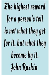 The highest reward for a person's toil is not what they get for it, but what they become by it. John Ruskin