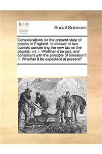 Considerations on the present state of popery in England. In answer to two queries concerning the new tax on the papists: viz. I. Whether it be just, and consistent with the principle of toleration? II. Whether it be expedient at present?