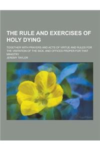 The Rule and Exercises of Holy Dying; Together with Prayers and Acts of Virtue and Rules for the Visitation of the Sick, and Offices Proper for That M