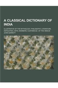 A Classical Dictionary of India; Illustrative of the Mythology, Philosophy, Literature, Antiquities, Arts, Manners, Customs &C. of the Hindus