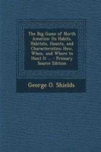 The Big Game of North America: Its Habits, Habitats, Haunts, and Characteristics; How, When, and Where to Hunt It ...