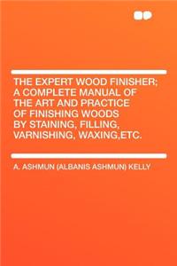 The Expert Wood Finisher; A Complete Manual of the Art and Practice of Finishing Woods by Staining, Filling, Varnishing, Waxing, Etc.