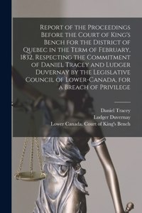 Report of the Proceedings Before the Court of King's Bench for the District of Quebec in the Term of February, 1832, Respecting the Commitment of Daniel Tracey and Ludger Duvernay by the Legislative Council of Lower-Canada, for a Breach of Privileg