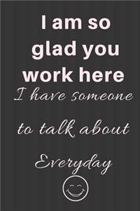 I am so glad you work here I have someone to talk about Everyday