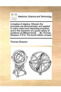 A Treatise of Algebra. Wherein the Principles Are Demonstrated, and Applied in Many Useful and Interesting Enquiries, and in the Resolution of a Great Variety of Problems of Different Kinds. ... by Thomas Simpson, F.R.S. the Fourth Edition Revised.